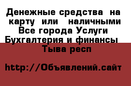 Денежные средства  на  карту  или   наличными - Все города Услуги » Бухгалтерия и финансы   . Тыва респ.